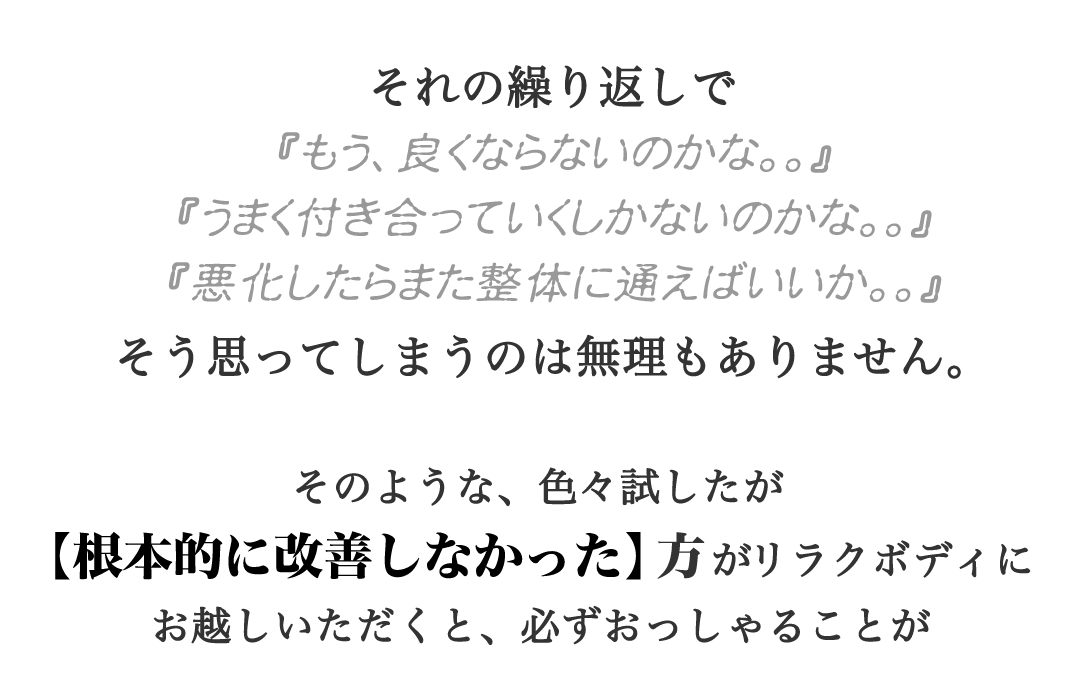 それの繰り返しで『もう、良くならないのかな。。』『うまく付き合っていくしかないのかな。。』『悪化したらまた整体に通えばいいか。。』そう思ってしまうのは無理もありません。そのような、色々試したが【根本的に改善しなかった】方がリラクボディにお越しいただくと、必ずおっしゃることが