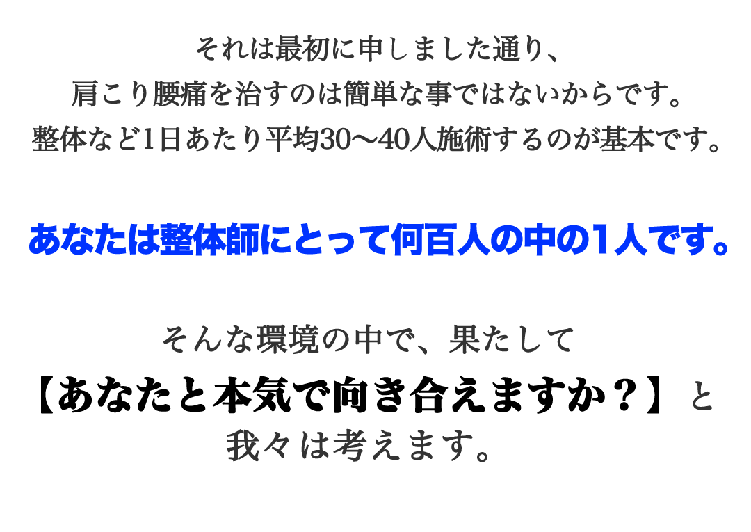 それは最初に申しました通り、肩こり腰痛を治すのは簡単な事ではないからです。整体など1日あたり平均30〜40人施術するのが基本です。あなたは整体師にとって何百人の中の1人です。そんな環境の中で、果たして【あなたと本気で向き合えますか？】と我々は考えます。