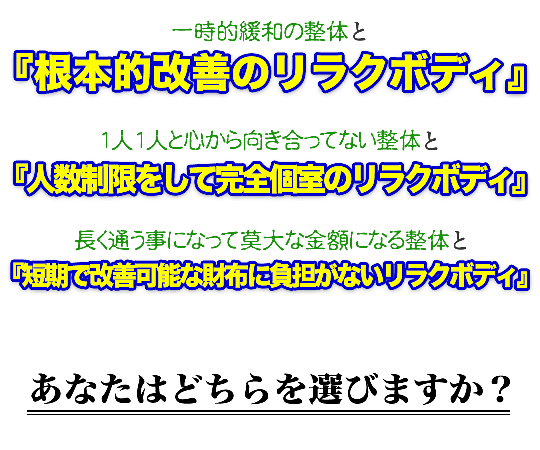 一時的緩和の整体と『根本的改善のもみほぐし【肩こり／腰痛改善】リラクボディ』1人1人と心から向き合ってない整体と『人数制限をして完全個室のもみほぐし【肩こり／腰痛改善】リラクボディ』長く通う事になって莫大な金額になる整体と『短期で改善可能な財布に負担がないもみほぐし【肩こり／腰痛改善】リラクボディ』あなたはどちらを選びますか？
