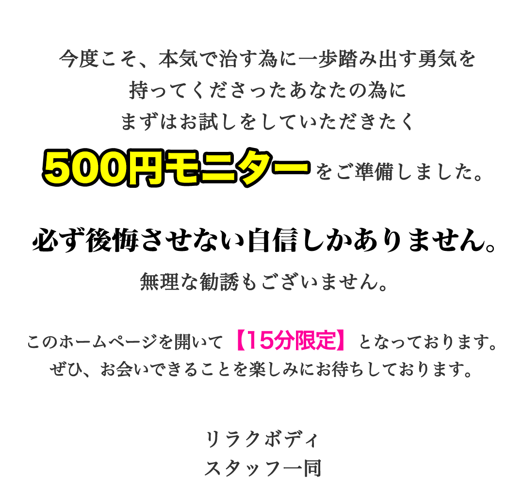 今度こそ、本気で治す為に一歩踏み出す勇気を持ってくださったあなたの為にまずはお試しをしていただきたく500円モニターをご準備しました。必ず後悔させない自信しかありません。無理な勧誘もございません。このホームページを開いて【15分限定】となっております。ぜひ、お会いできることを楽しみにお待ちしております。もみほぐし【肩こり／腰痛改善】リラクボディ スタッフ一同