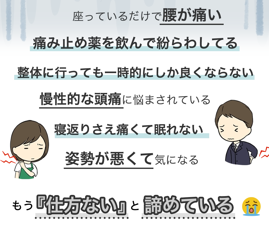 座っているだけで腰が痛い、痛み止め薬を飲んで紛らわしてる、整体に行っても一時的にしか良くならない、慢性的な頭痛に悩まされている、寝返りさえ痛くて眠れない、姿勢が悪くて気になる、もう、【仕方ない】と諦めている