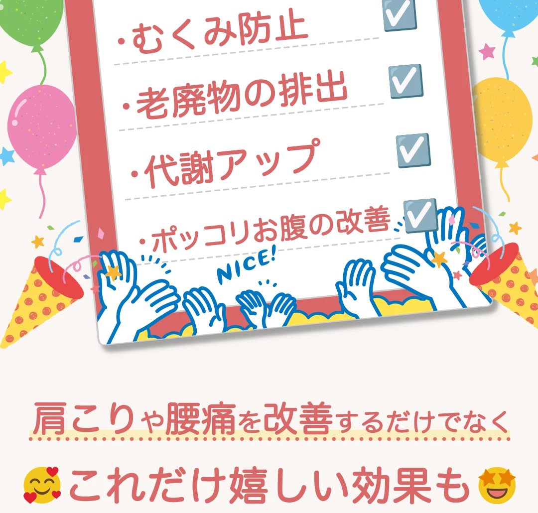 それにより、冷え性緩和、むくみ防止、老廃物の排出、代謝アップ、ポッコリお腹の改善etc、肩こりや腰痛を改善するだけでなくこれだけ嬉しい効果も!