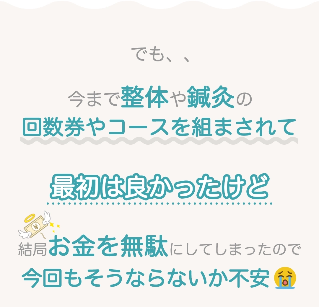 でも、、今まで整体や鍼灸の回数券やコースを組まされて最初は良かったけど結局お金を無駄にしてしまったので今回もそうならないか不安。。