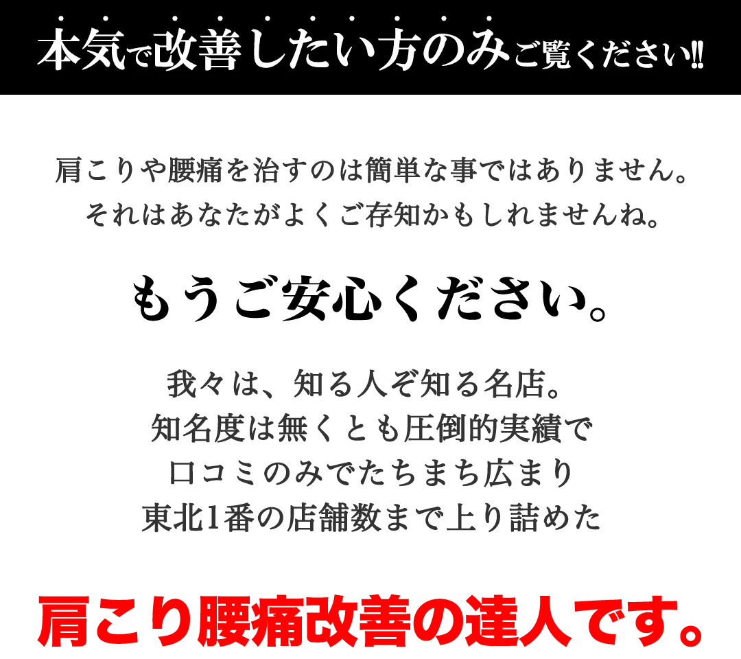 【本気で改善したい方のみご覧ください】肩こりや腰痛を治すのは簡単な事ではありません。それはあなたがよくご存知かもしれませんね。もうご安心ください。我々は、知る人ぞ知る名店。知名度は無くとも圧倒的実績で口コミのみでたちまち広まり、もみほぐし【肩こり/腰痛改善】リラクボディは東北1番の店舗数まで上り詰めた肩こり腰痛改善の達人です。