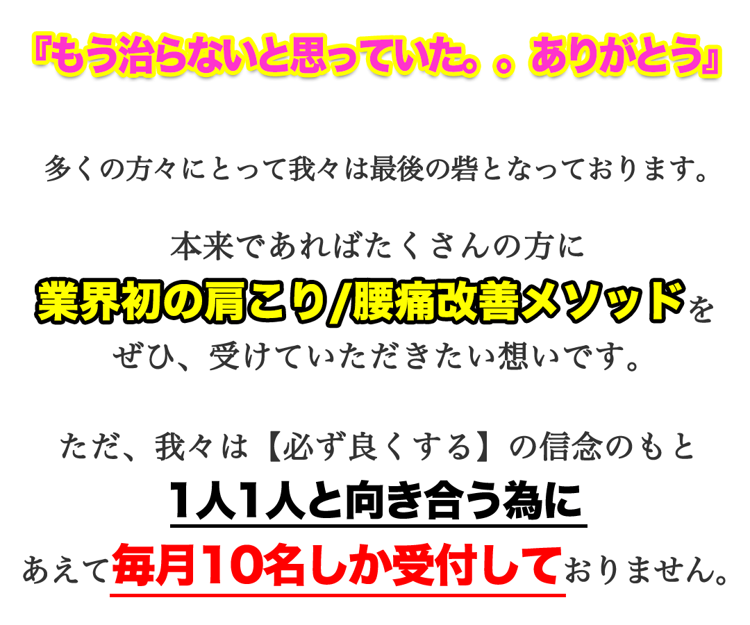 『もう治らないと思っていた。。ありがとう』多くの方々にとって我々は最後の砦となっております。本来であればたくさんの方に、業界初の肩こり/腰痛改善メソッドをぜひ、受けていただきたい想いです。ただ、我々は【必ず良くする】の信念のもと1人1人と向き合う為にあえて毎月10名しか受付しておりません。