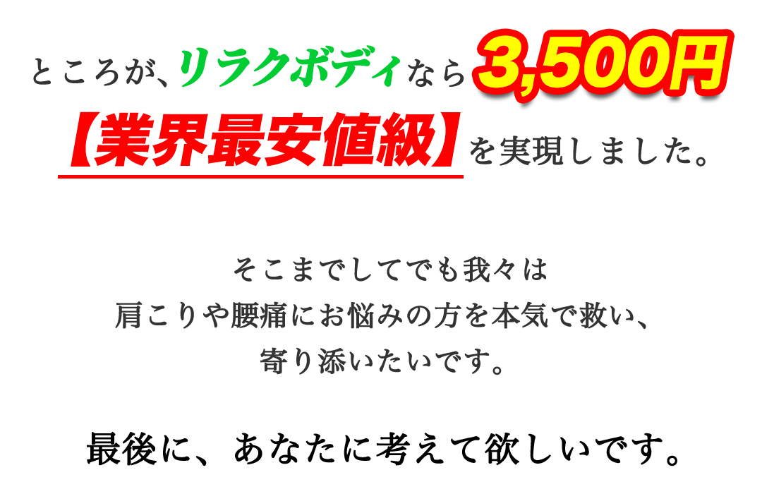 ところが、もみほぐし【肩こり/腰痛改善】リラクボディなら3500円。【業界最安値級】を実現しました。そこまでしてでも我々は肩こりや腰痛にお悩みの方を本気で救い、寄り添いたいです。最後に、あなたに考えて欲しいです。
